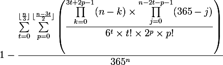  \large 1- \dfrac{ \sum_{t=0}^{\lfloor \frac{n}{3} \rfloor}\sum_{p=0}^{\lfloor \frac{n-3t}{2} \rfloor }\left(\dfrac{\prod_{k=0}^{3t+2p-1}(n-k )\times\prod_{j=0}^{n-2t-p-1}(365-j )}{ 6^t \times t!\times 2^p \times p!}\right)}{365^n}